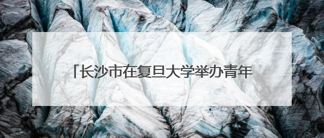 长沙市在复旦大学举办青年人才创新创业政策推介活动