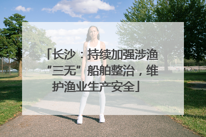 长沙：持续加强涉渔“三无”船舶整治，维护渔业生产安全