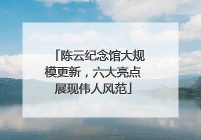 陈云纪念馆大规模更新，六大亮点展现伟人风范