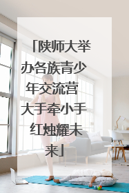陕师大举办各族青少年交流营 大手牵小手 红烛耀未来
