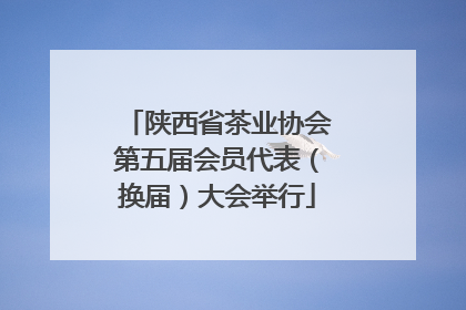 陕西省茶业协会第五届会员代表（换届）大会举行