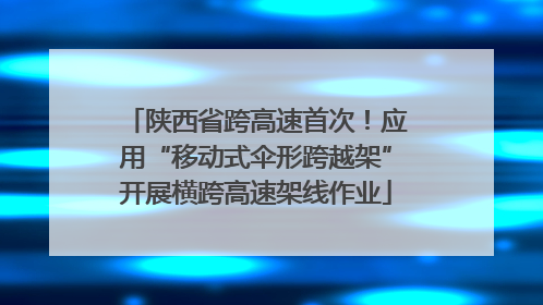 陕西省跨高速首次！应用“移动式伞形跨越架”开展横跨高速架线作业