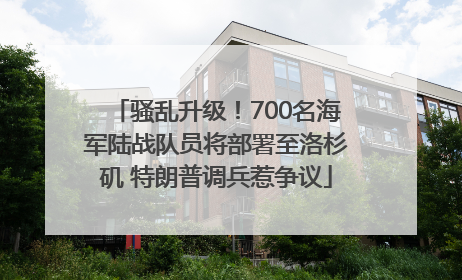 骚乱升级！700名海军陆战队员将部署至洛杉矶 特朗普调兵惹争议