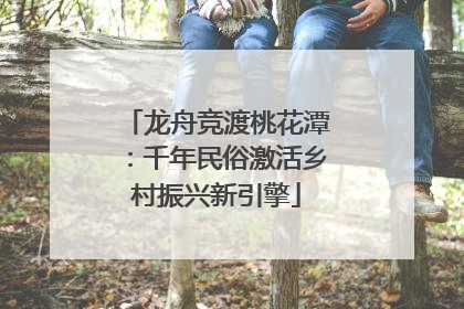 龙舟竞渡桃花潭：千年民俗激活乡村振兴新引擎
