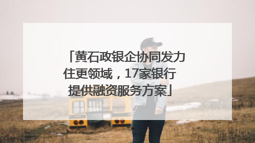 黄石政银企协同发力住更领域，17家银行提供融资服务方案