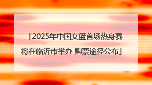 2025年中国女篮首场热身赛将在临沂市举办 购票途径公布
