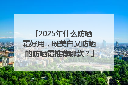 2025年什么防晒霜好用，既美白又防晒的防晒霜推荐哪款？