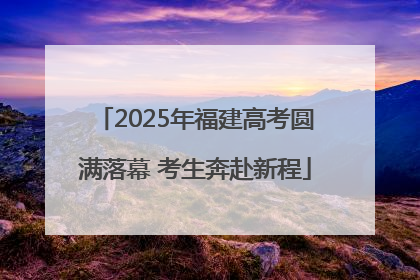 2025年福建高考圆满落幕 考生奔赴新程