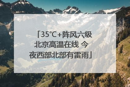 35℃+阵风六级 北京高温在线 今夜西部北部有雷雨