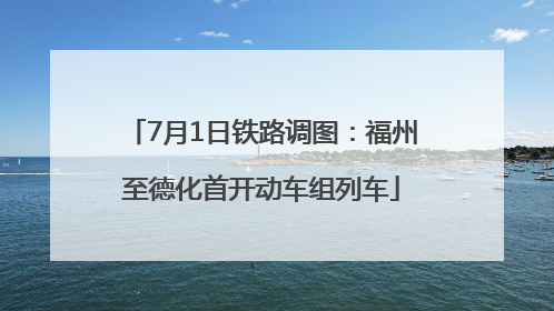 7月1日铁路调图：福州至德化首开动车组列车