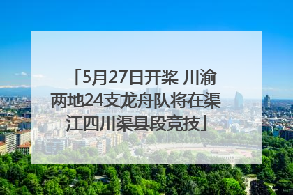 5月27日开桨 川渝两地24支龙舟队将在渠江四川渠县段竞技